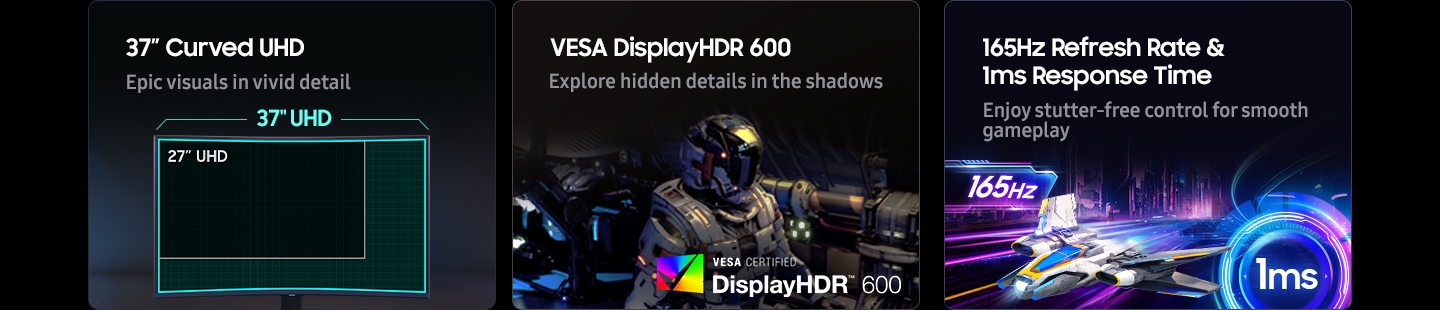 37" Curved UHD. Epic visuals in vivid detail. A gaming setup comparing a 37'' UHD monitor and a 27'' UHD monitor. VESA DisplayHDR 600. Explore hidden details in the shadows. VESA CERTIFIED DisplayHDR 600 logo. 165Hz Refresh Rate & 1ms Response Time. Enjoy stutter-free control for smooth gameplay.