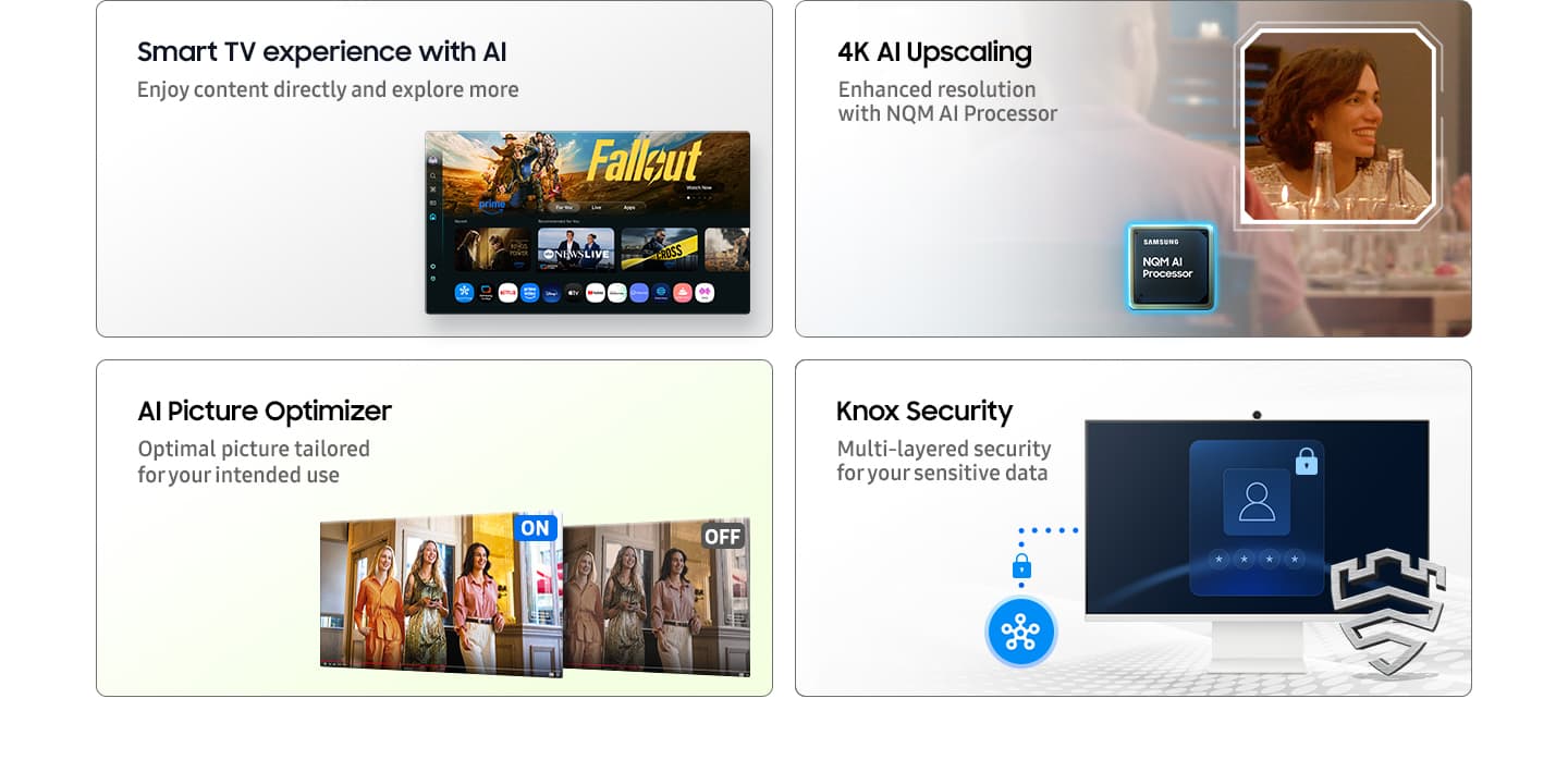 Smart TV experience with AI. Enjoy content directly and explore more with Click To Search and Copilot. Main screen shows Smart TV apps page with various content and apps lined up. 4K AI Upscaling. Enhanced resolution with NQM AI Processor. A clear shot of a woman. AI Picture Optimizer. Optimal picture tailored for your intended use. When AI Picture Optimizer is ON, the screen is bright, but when it is OFF, the screen is dimmed. Knox Security. Multi-layered security for your sensitive data. SmartThings links to the monitor. Monitor shows a secure login screen. Secured by Knox logo.